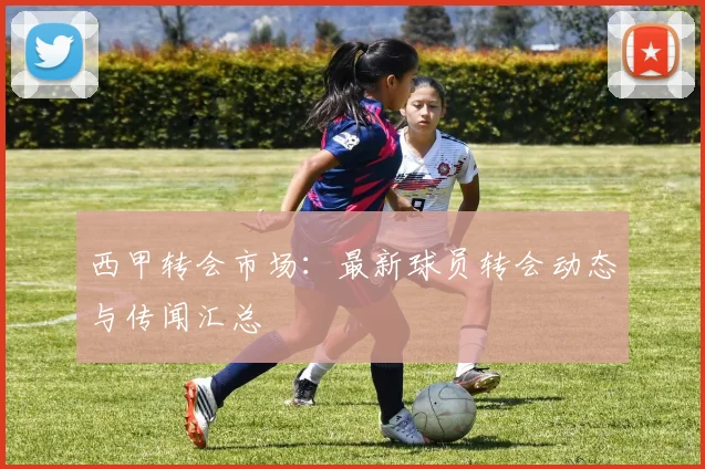 西甲转会市场：最新球员转会动态与传闻汇总