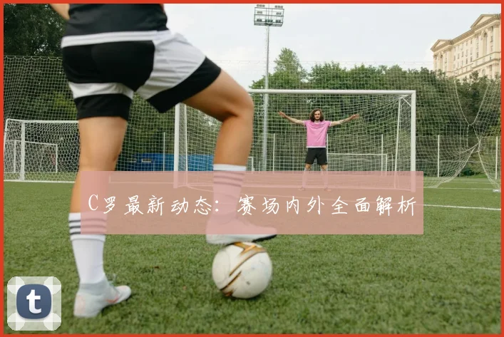 C罗最新动态：赛场内外全面解析