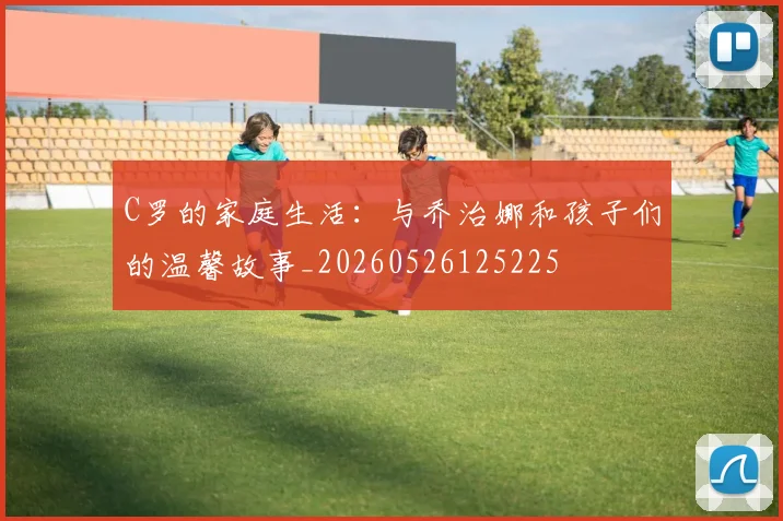 C罗的家庭生活：与乔治娜和孩子们的温馨故事_20260526125225