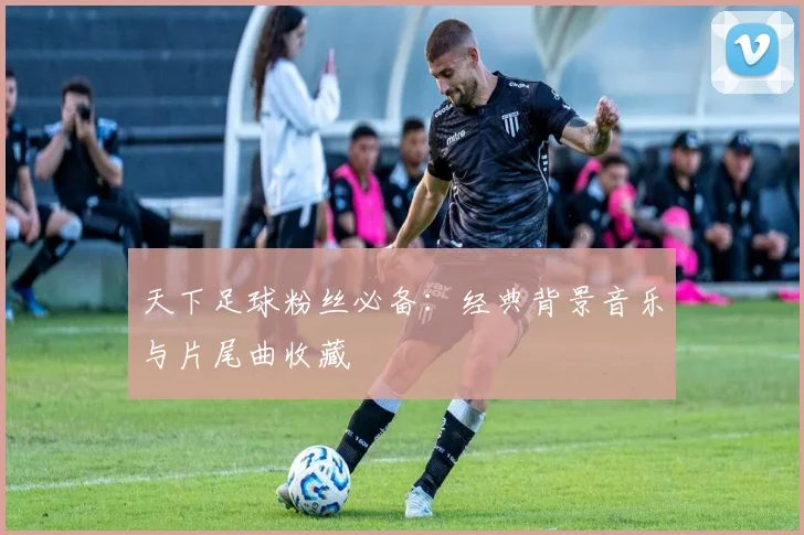 天下足球粉丝必备：经典背景音乐与片尾曲收藏
