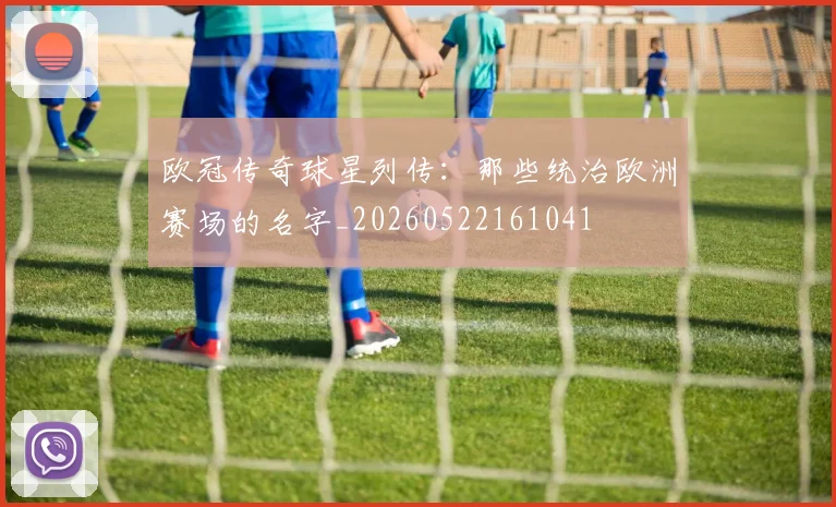 欧冠传奇球星列传：那些统治欧洲赛场的名字_20260522161041