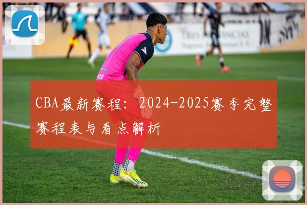 CBA最新赛程：2024-2025赛季完整赛程表与看点解析