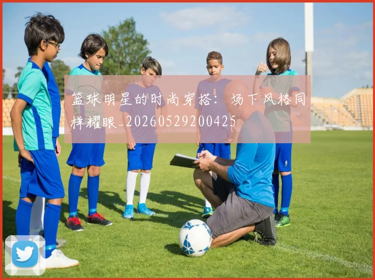 篮球明星的时尚穿搭:场下风格同样耀眼_20260529200425