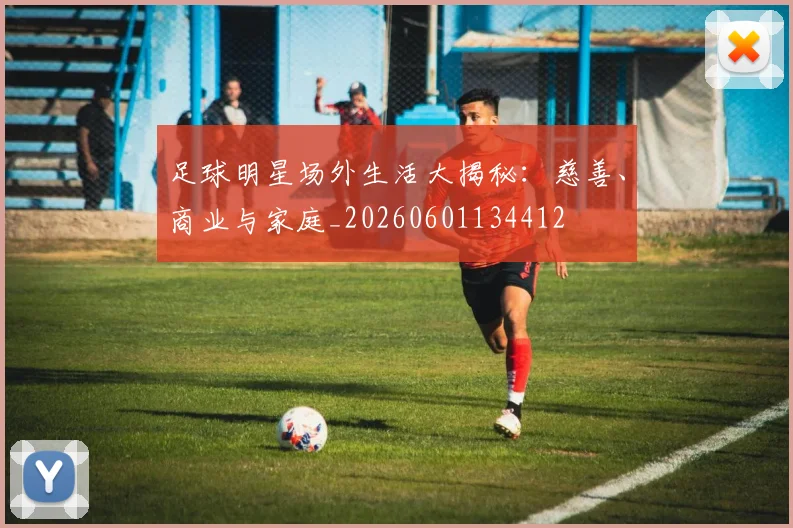 足球明星场外生活大揭秘：慈善、商业与家庭_20260601134412