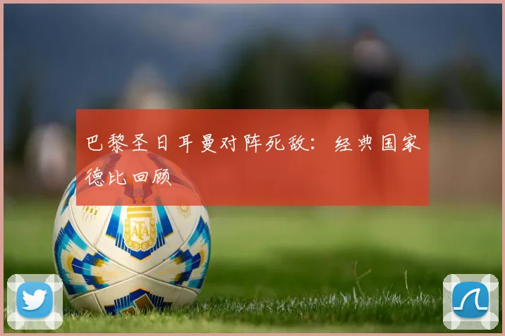 巴黎圣日耳曼对阵死敌：经典国家德比回顾