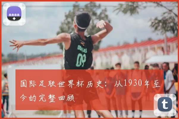 国际足联世界杯历史:从1930年至今的完整回顾