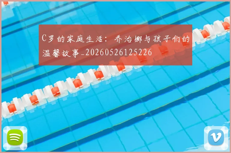 C罗的家庭生活：乔治娜与孩子们的温馨故事_20260526125226