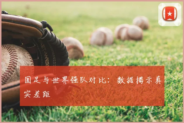 国足与世界强队对比：数据揭示真实差距