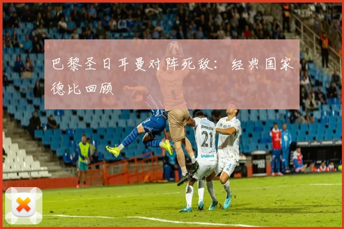 巴黎圣日耳曼对阵死敌：经典国家德比回顾