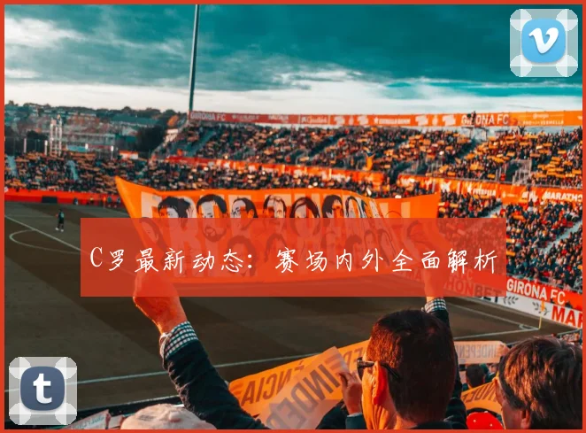 C罗最新动态：赛场内外全面解析