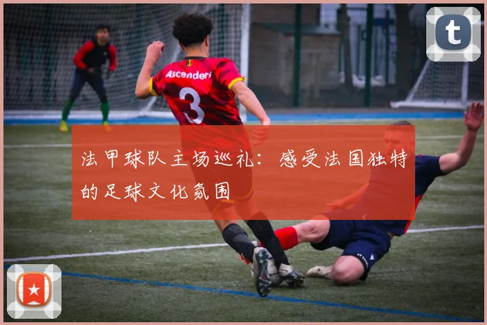 法甲球队主场巡礼：感受法国独特的足球文化氛围
