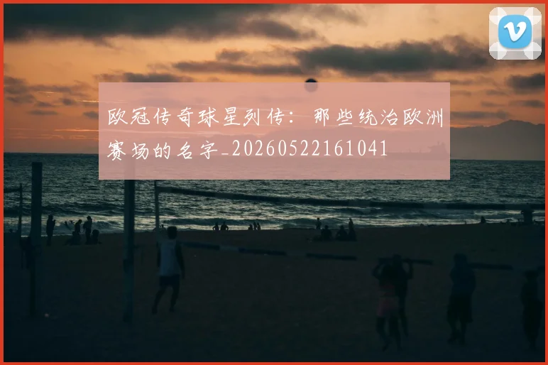 欧冠传奇球星列传：那些统治欧洲赛场的名字_20260522161041