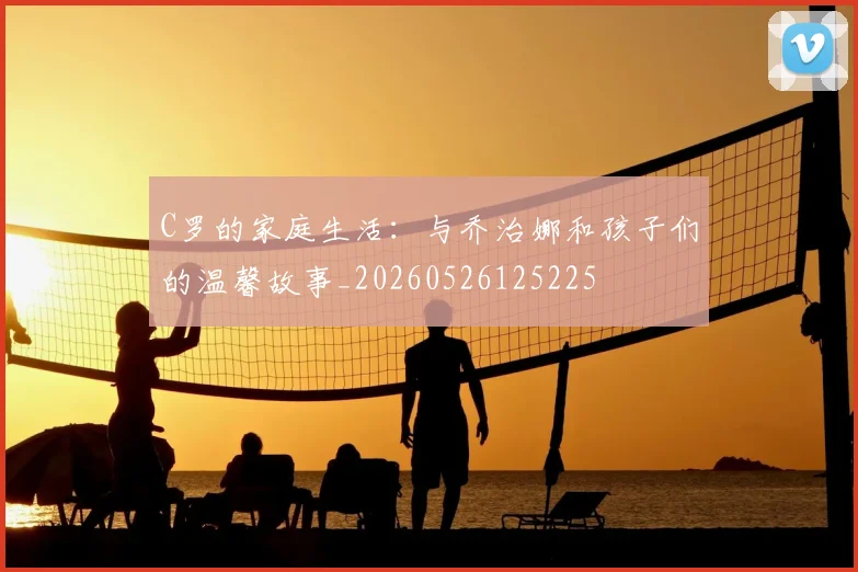 C罗的家庭生活：与乔治娜和孩子们的温馨故事_20260526125225